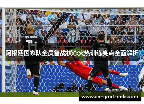 阿根廷国家队全员备战状态火热训练亮点全面解析 阿根廷国家队全员备战状态火热训练亮点全面解析