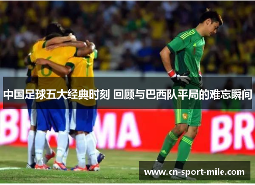 中国足球五大经典时刻 回顾与巴西队平局的难忘瞬间 中国足球五大经典时刻 回顾与巴西队平局的难忘瞬间