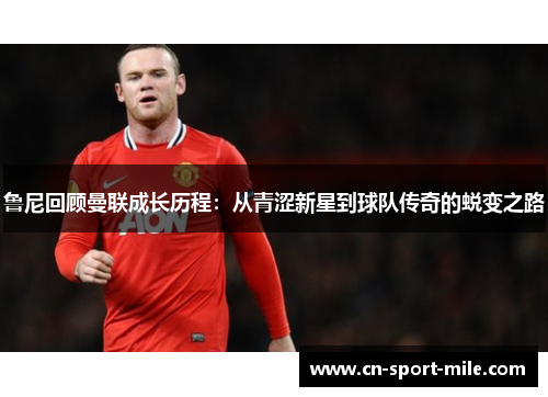 鲁尼回顾曼联成长历程：从青涩新星到球队传奇的蜕变之路