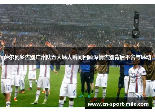 萨尔瓦多告别广州队五大感人瞬间回顾深情告别背后不舍与感动 萨尔瓦多告别广州队五大感人瞬间回顾深情告别背后不舍与感动