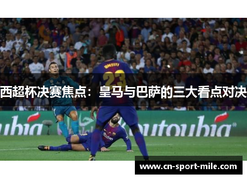 西超杯决赛焦点:皇马与巴萨的三大看点对决 西超杯决赛焦点:皇马与巴萨的三大看点对决
